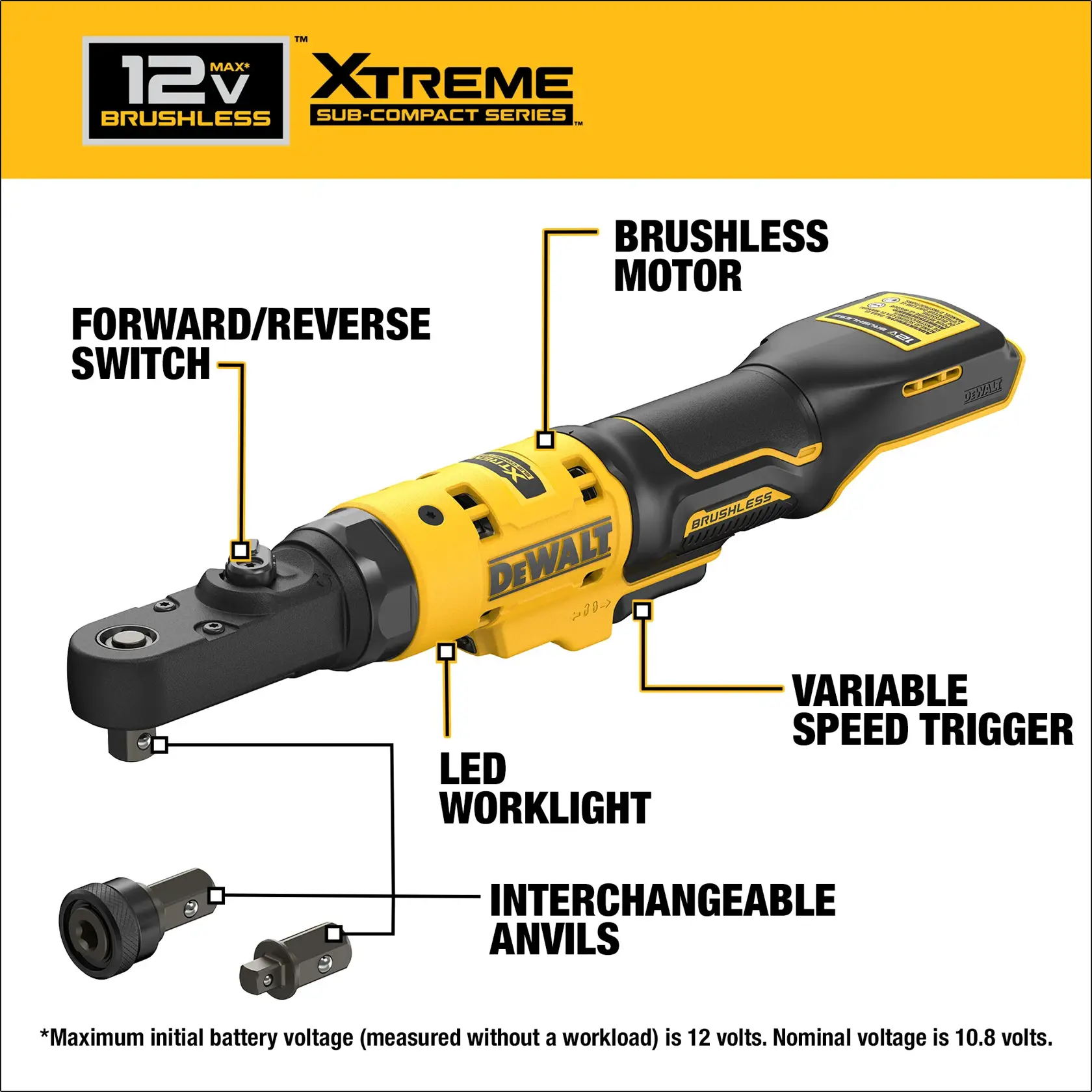 DEWALT(R) XTREME(TM) 12V MAX 1/4 & 3/8 inch Sealed Head Ratchet Features: Forward/reverse switch; Variable speed trigger; LED worklight; Interchangeable anvils Maximum initial battery voltage (measured without a workload) is 12 volts. Nominal voltage is 10.8 volts.