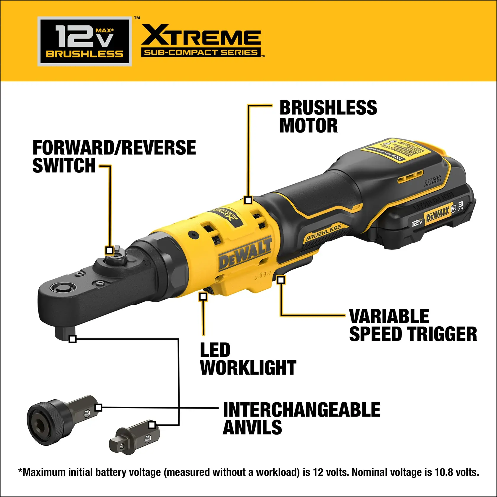 DEWALT(R) XTREME(TM) 12V MAX 1/4 & 3/8 inch Sealed Head Ratchet Features: Forward/reverse switch; Variable speed trigger; LED worklight; Interchangeable anvils Maximum initial battery voltage (measured without a workload) is 12 volts. Nominal voltage is 10.8 volts.